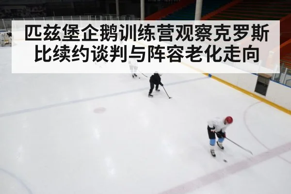 匹兹堡企鹅训练营观察克罗斯比续约谈判与阵容老化走向(kaiyun)
